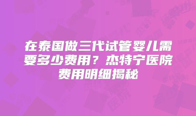 在泰国做三代试管婴儿需要多少费用？杰特宁医院费用明细揭秘