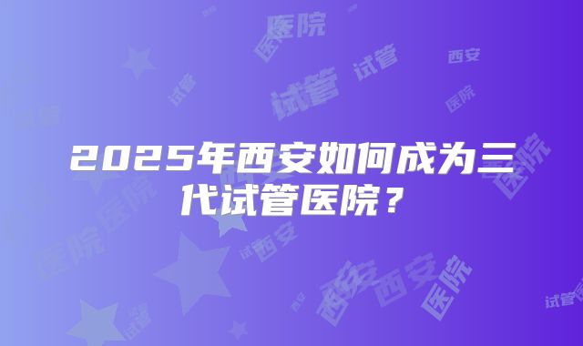 2025年西安如何成为三代试管医院？