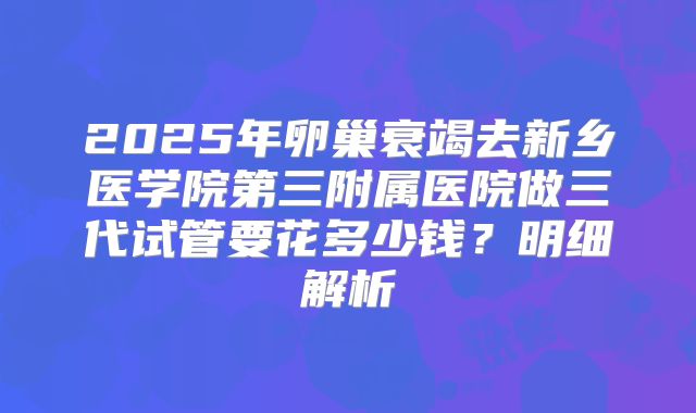 2025年卵巢衰竭去新乡医学院第三附属医院做三代试管要花多少钱？明细解析