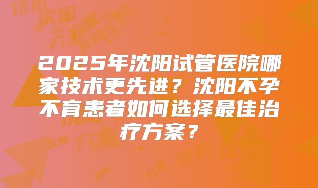 2025年沈阳试管医院哪家技术更先进？沈阳不孕不育患者如何选择最佳治疗方案？