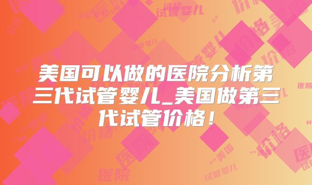 美国可以做的医院分析第三代试管婴儿_美国做第三代试管价格！