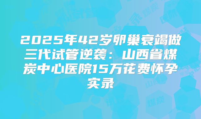 2025年42岁卵巢衰竭做三代试管逆袭：山西省煤炭中心医院15万花费怀孕实录