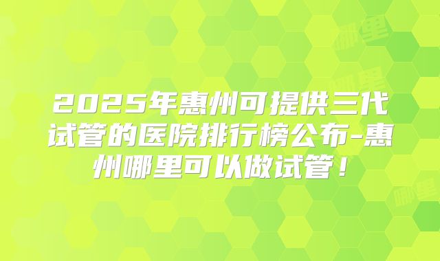 2025年惠州可提供三代试管的医院排行榜公布-惠州哪里可以做试管！