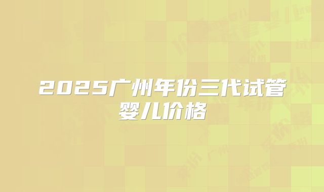 2025广州年份三代试管婴儿价格