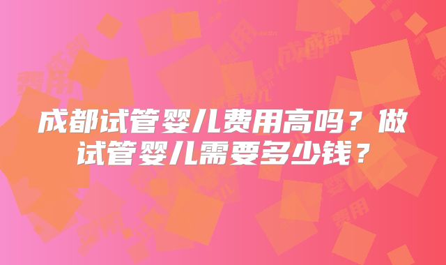 成都试管婴儿费用高吗?做试管婴儿需要多少钱?