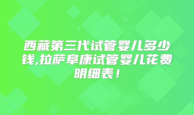 西藏第三代试管婴儿多少钱,拉萨阜康试管婴儿花费明细表！