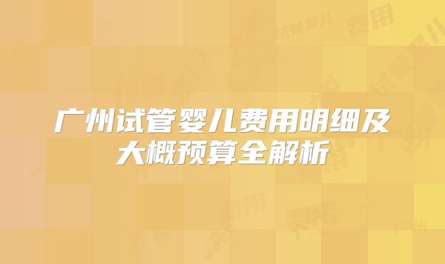 广州试管婴儿费用明细及大概预算全解析