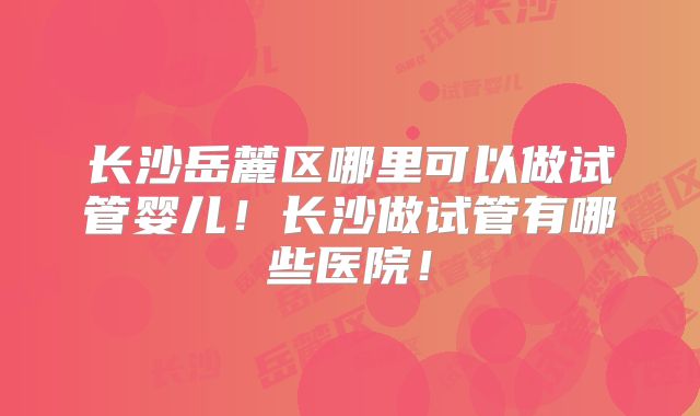 长沙岳麓区哪里可以做试管婴儿!长沙做试管有哪些医院!