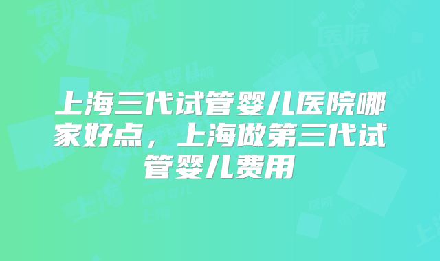 上海三代试管婴儿医院哪家好点，上海做第三代试管婴儿费用