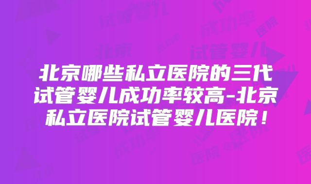 北京哪些私立医院的三代试管婴儿成功率较高-北京私立医院试管婴儿医院！