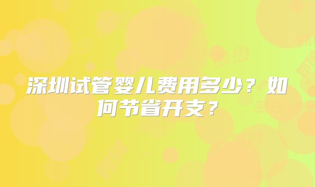 深圳试管婴儿费用多少？如何节省开支？