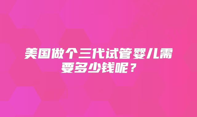 美国做个三代试管婴儿需要多少钱呢？