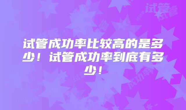 试管成功率比较高的是多少！试管成功率到底有多少！