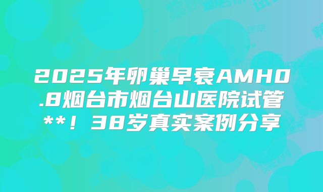 2025年卵巢早衰AMH0.8烟台市烟台山医院试管**！38岁真实案例分享