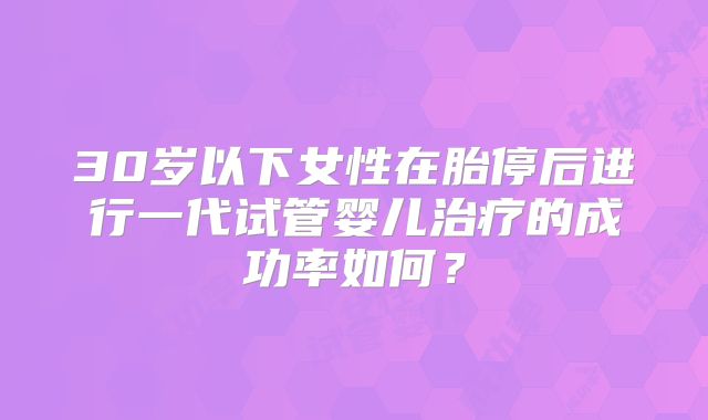30岁以下女性在胎停后进行一代试管婴儿治疗的成功率如何？