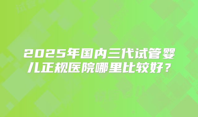 2025年国内三代试管婴儿正规医院哪里比较好？