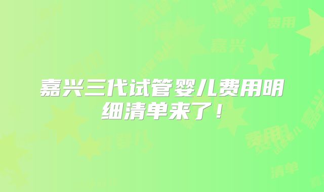 嘉兴三代试管婴儿费用明细清单来了！