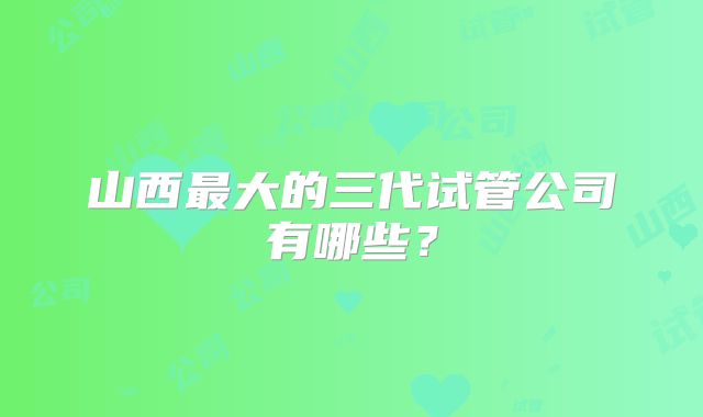 山西最大的三代试管公司有哪些？