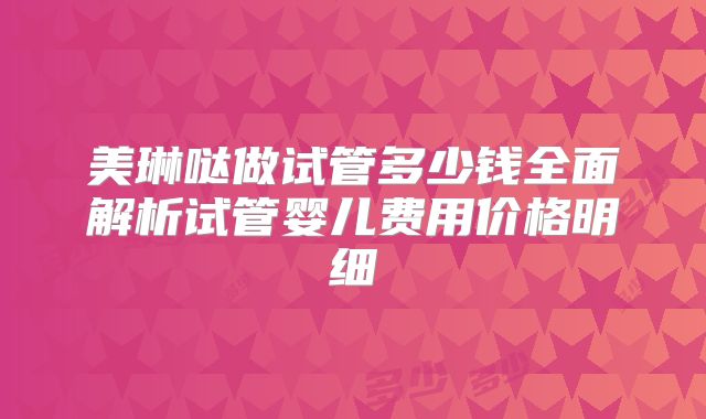 美琳哒做试管多少钱全面解析试管婴儿费用价格明细