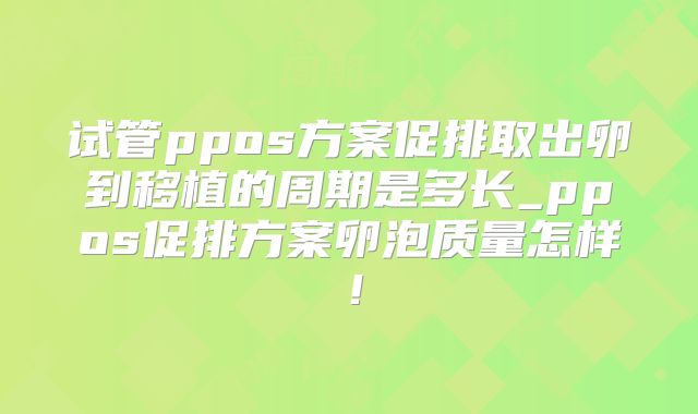试管ppos方案促排取出卵到移植的周期是多长_ppos促排方案卵泡质量怎样!