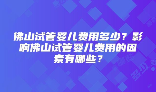 佛山试管婴儿费用多少？影响佛山试管婴儿费用的因素有哪些？