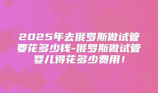 2025年去俄罗斯做试管要花多少钱-俄罗斯做试管婴儿得花多少费用！
