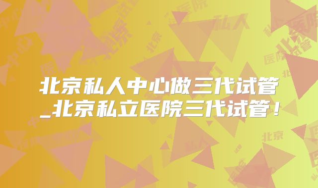 北京私人中心做三代试管_北京私立医院三代试管！