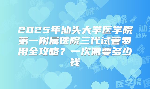 2025年汕头大学医学院第一附属医院三代试管费用全攻略？一次需要多少钱