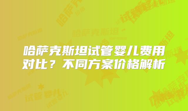 哈萨克斯坦试管婴儿费用对比？不同方案价格解析
