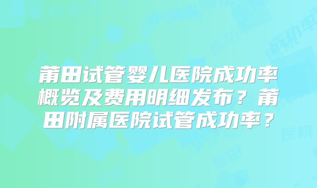 莆田试管婴儿医院成功率概览及费用明细发布?莆田附属医院试管成功率?