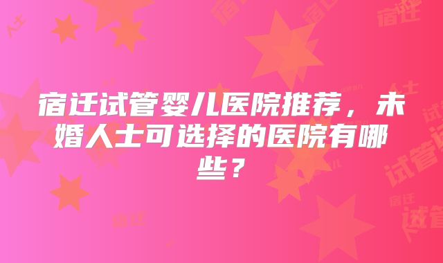 宿迁试管婴儿医院推荐，未婚人士可选择的医院有哪些？