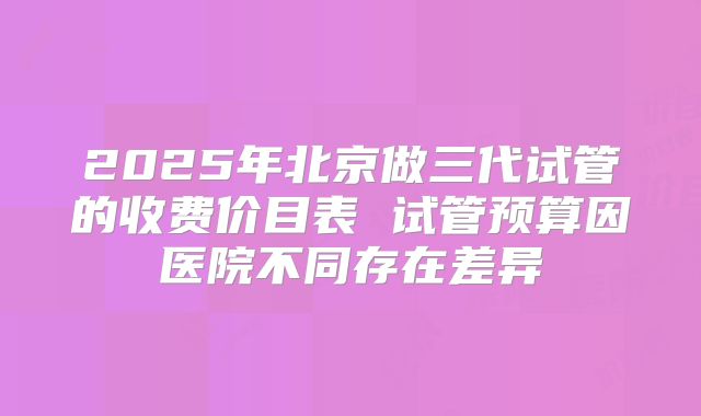 2025年北京做三代试管的收费价目表 试管预算因医院不同存在差异