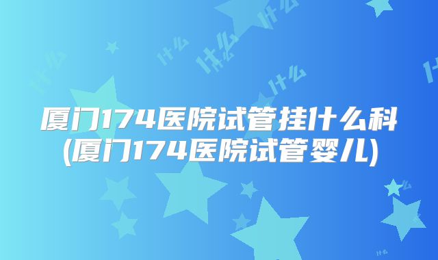 厦门174医院试管挂什么科(厦门174医院试管婴儿)