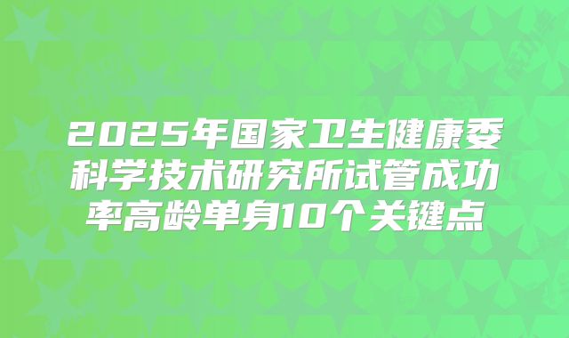 2025年国家卫生健康委科学技术研究所试管成功率高龄单身10个关键点