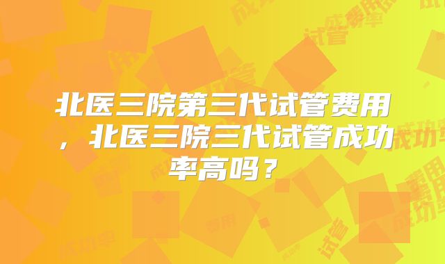 北医三院第三代试管费用，北医三院三代试管成功率高吗？