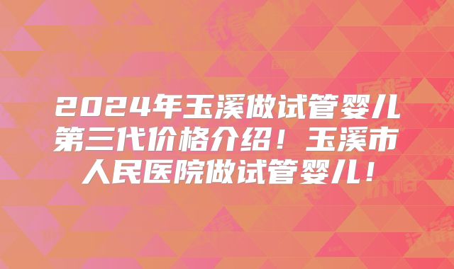 2024年玉溪做试管婴儿第三代价格介绍!玉溪市人民医院做试管婴儿!