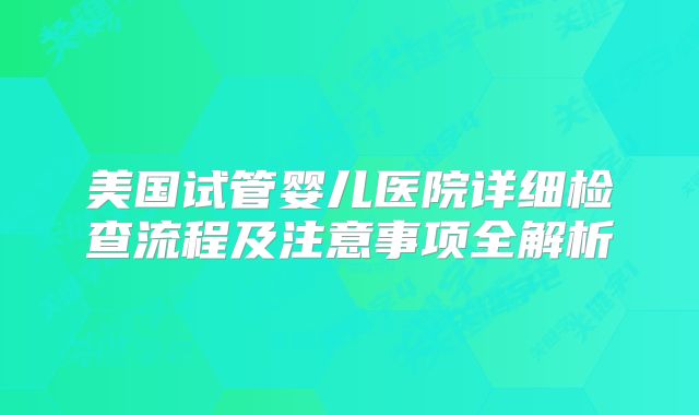 美国试管婴儿医院详细检查流程及注意事项全解析