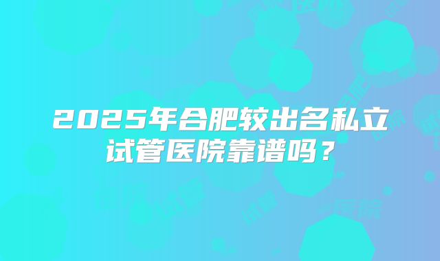 2025年合肥较出名私立试管医院靠谱吗？