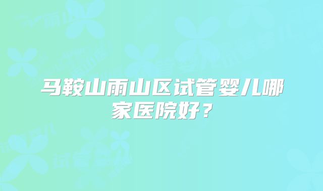 马鞍山雨山区试管婴儿哪家医院好？
