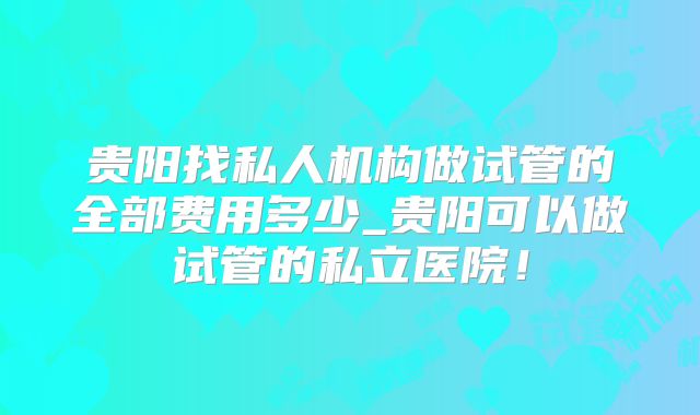 贵阳找私人机构做试管的全部费用多少_贵阳可以做试管的私立医院!