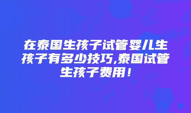 在泰国生孩子试管婴儿生孩子有多少技巧,泰国试管生孩子费用！