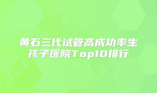 黄石三代试管高成功率生孩子医院Top10排行