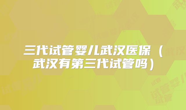 三代试管婴儿武汉医保（武汉有第三代试管吗）