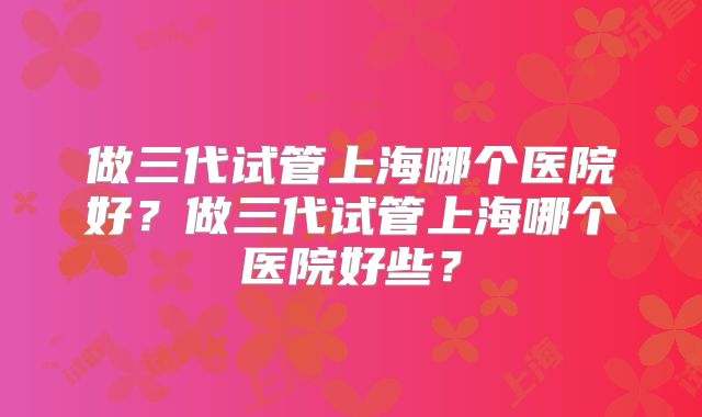 做三代试管上海哪个医院好？做三代试管上海哪个医院好些？