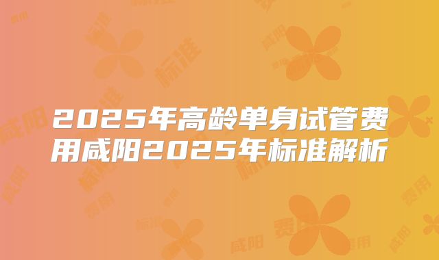 2025年高龄单身试管费用咸阳2025年标准解析
