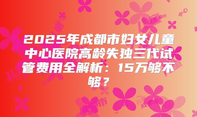 2025年成都市妇女儿童中心医院高龄失独三代试管费用全解析：15万够不够？