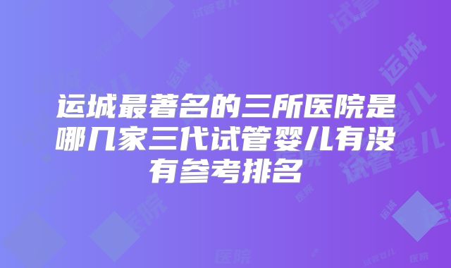 运城最著名的三所医院是哪几家三代试管婴儿有没有参考排名
