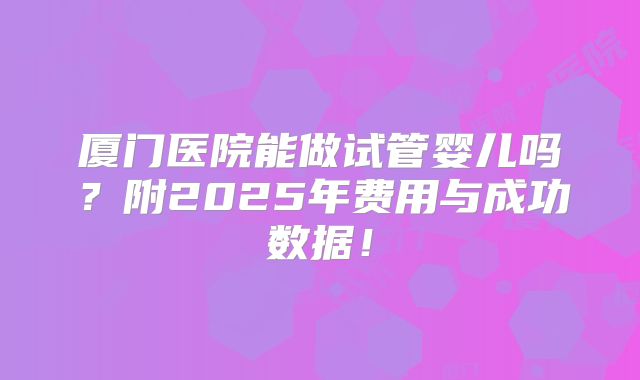 厦门医院能做试管婴儿吗？附2025年费用与成功数据！