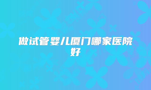 做试管婴儿厦门哪家医院好