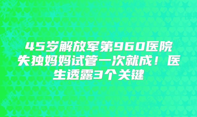 45岁解放军第960医院失独妈妈试管一次就成！医生透露3个关键